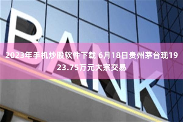 2023年手机炒股软件下载 6月18日贵州茅台现1923.75万元大宗交易