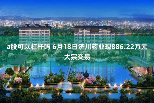 a股可以杠杆吗 6月18日济川药业现886.22万元大宗交易