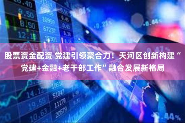 股票资金配资 党建引领聚合力!天河区创新构建“党建+金融+老干部工作”融合发展新格局