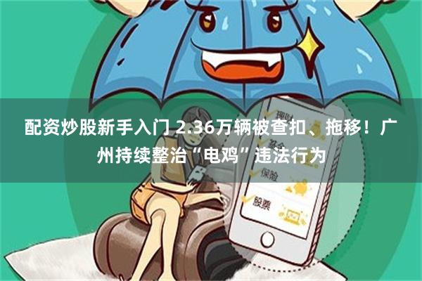 配资炒股新手入门 2.36万辆被查扣、拖移！广州持续整治“电鸡”违法行为
