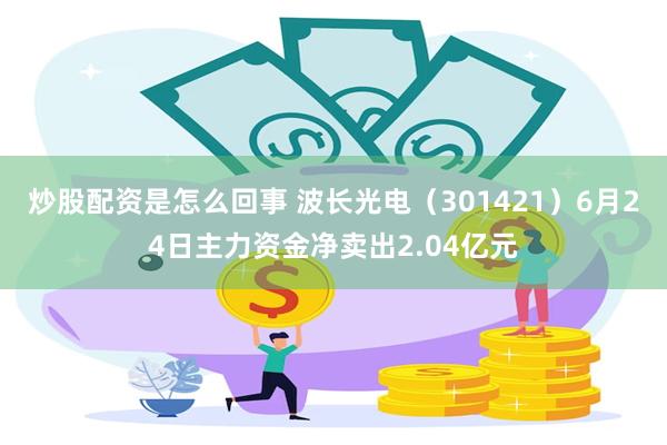 炒股配资是怎么回事 波长光电(301421)6月24日主力资金净卖出2.04亿元