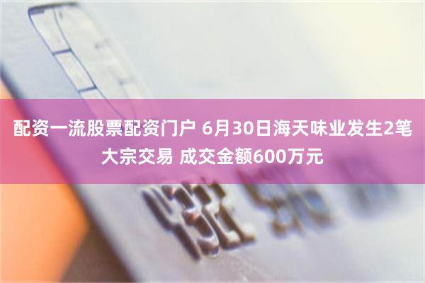 配资一流股票配资门户 6月30日海天味业发生2笔大宗交易 成交金额600万元