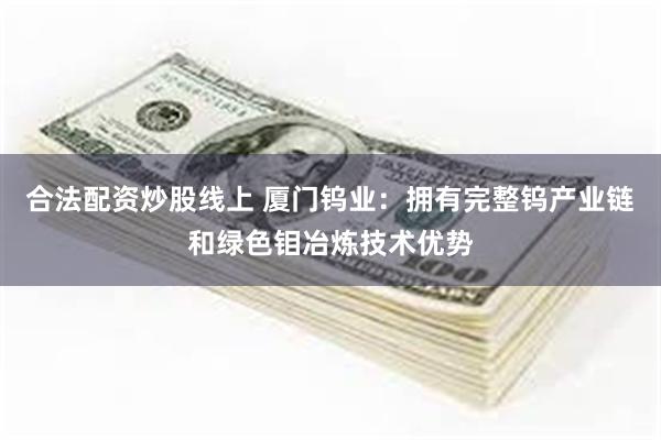 合法配资炒股线上 厦门钨业：拥有完整钨产业链和绿色钼冶炼技术优势