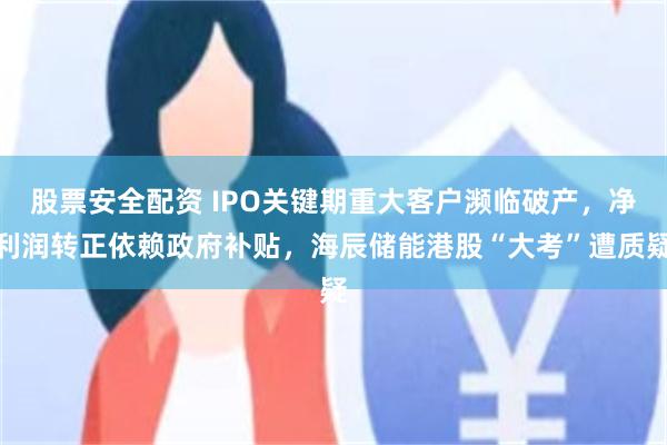 股票安全配资 IPO关键期重大客户濒临破产，净利润转正依赖政府补贴，海辰储能港股“大考”遭质疑