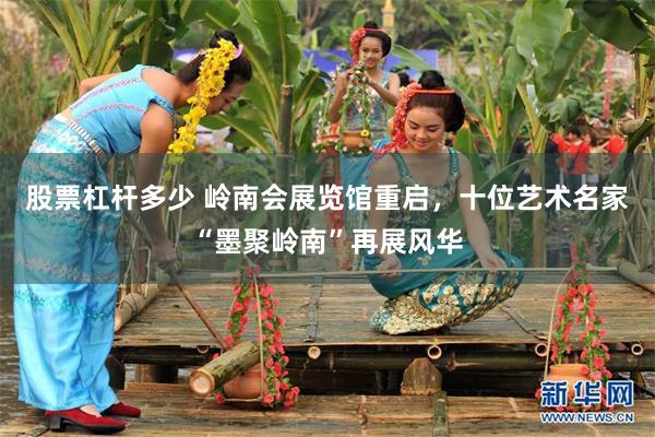 股票杠杆多少 岭南会展览馆重启，十位艺术名家“墨聚岭南”再展风华