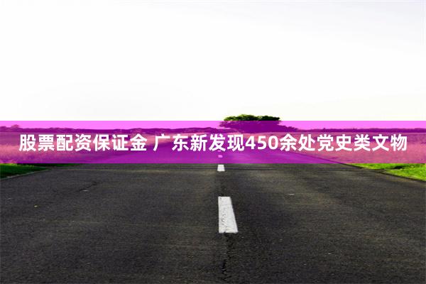 股票配资保证金 广东新发现450余处党史类文物