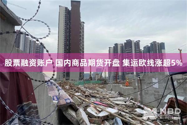 股票融资账户 国内商品期货开盘 集运欧线涨超5%