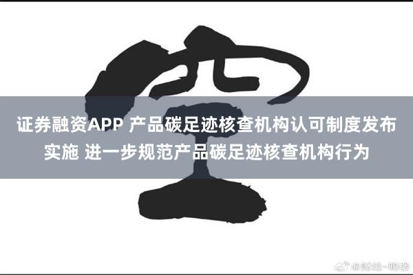 证券融资APP 产品碳足迹核查机构认可制度发布实施 进一步规范产品碳足迹核查机构行为