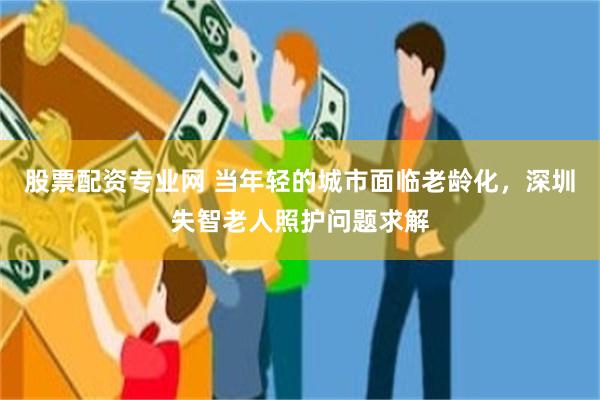 股票配资专业网 当年轻的城市面临老龄化,深圳失智老人照护问题求解