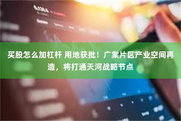 买股怎么加杠杆 用地获批！广棠片区产业空间再造，将打通天河战略节点