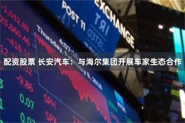 配资股票 长安汽车：与海尔集团开展车家生态合作