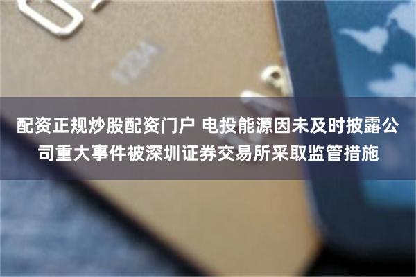 配资正规炒股配资门户 电投能源因未及时披露公司重大事件被深圳证券交易所采取监管措施