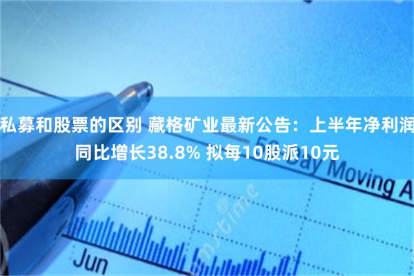 私募和股票的区别 藏格矿业最新公告：上半年净利润同比增长38.8% 拟每10股派10元
