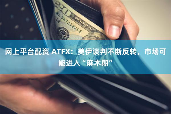 网上平台配资 ATFX：美伊谈判不断反转，市场可能进入“麻木期”