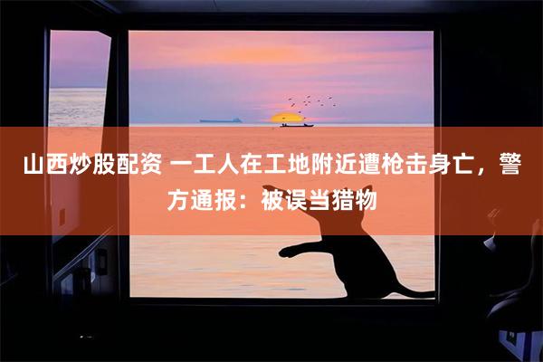 山西炒股配资 一工人在工地附近遭枪击身亡，警方通报：被误当猎物