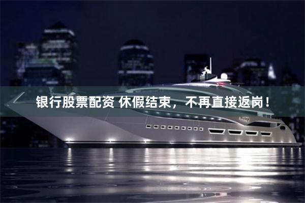 银行股票配资 休假结束，不再直接返岗！