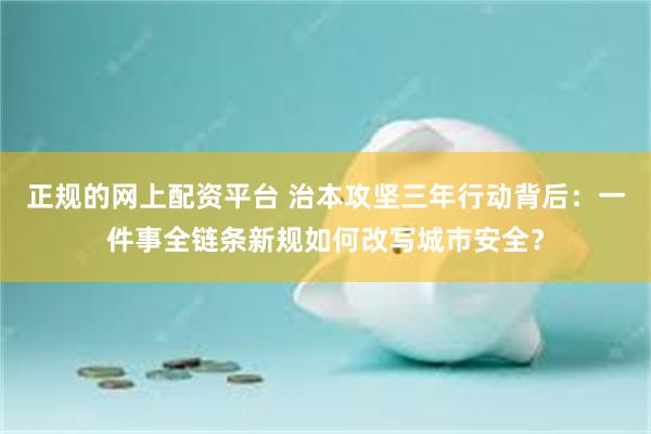 正规的网上配资平台 治本攻坚三年行动背后：一件事全链条新规如何改写城市安全？