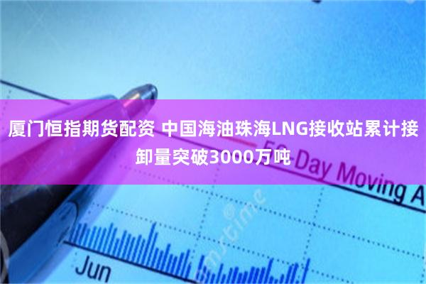 厦门恒指期货配资 中国海油珠海LNG接收站累计接卸量突破3000万吨