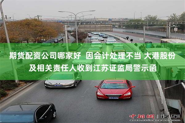期货配资公司哪家好  因会计处理不当 大港股份及相关责任人收到江苏证监局警示函