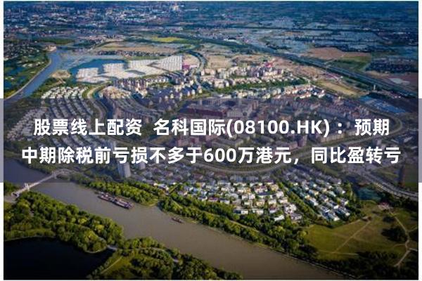 股票线上配资  名科国际(08100.HK) ：预期中期除税前亏损不多于600万港元，同比盈转亏