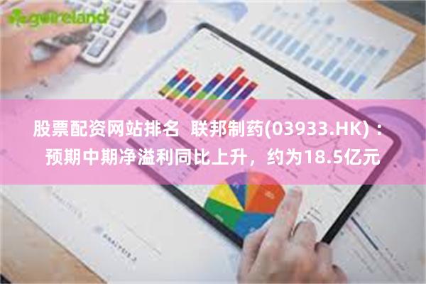 股票配资网站排名 联邦制药(03933.HK) : 预期中期净溢利同比上升,约为18.5亿元