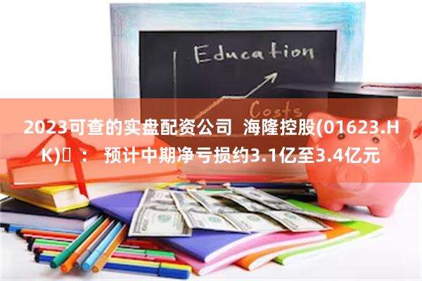 2023可查的实盘配资公司  海隆控股(01623.HK) ： 预计中期净亏损约3.1亿至3.4亿元