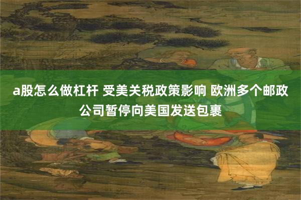 a股怎么做杠杆 受美关税政策影响 欧洲多个邮政公司暂停向美国发送包裹