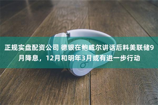正规实盘配资公司 德银在鲍威尔讲话后料美联储9月降息，12月和明年3月或有进一步行动