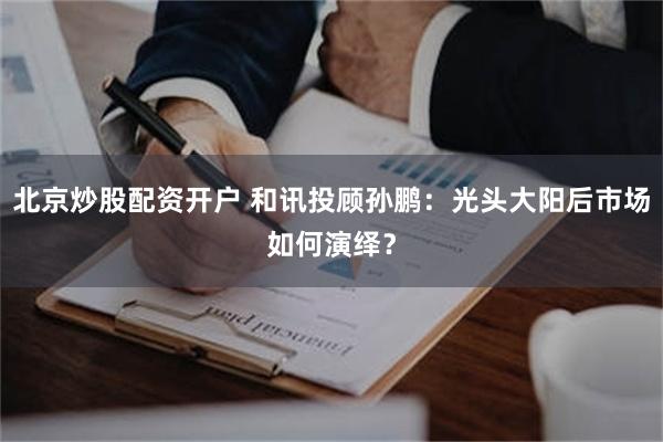 北京炒股配资开户 和讯投顾孙鹏：光头大阳后市场如何演绎？