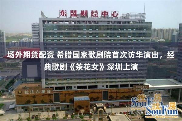 场外期货配资 希腊国家歌剧院首次访华演出，经典歌剧《茶花女》深圳上演
