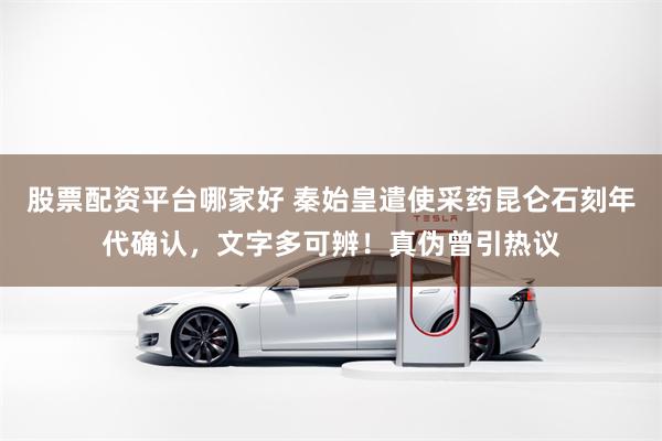 股票配资平台哪家好 秦始皇遣使采药昆仑石刻年代确认，文字多可辨！真伪曾引热议