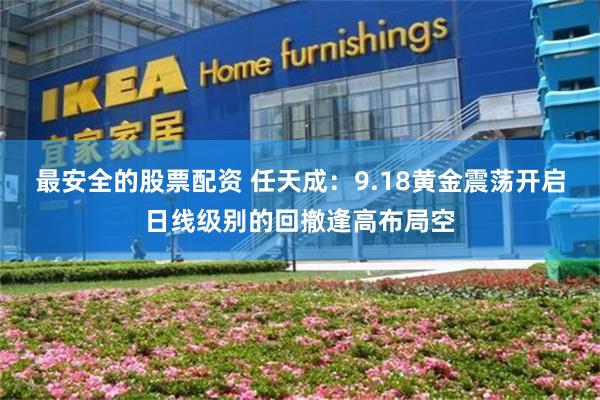 最安全的股票配资 任天成：9.18黄金震荡开启日线级别的回撤逢高布局空