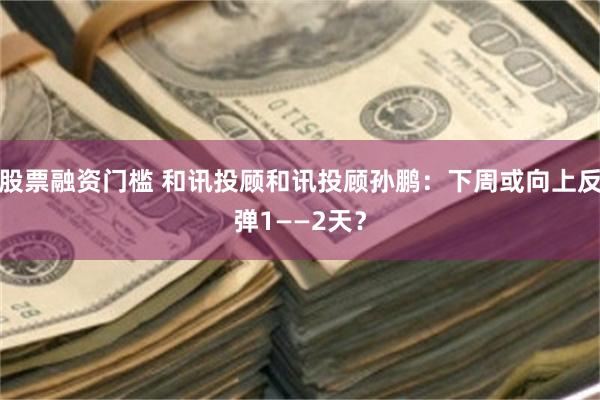 股票融资门槛 和讯投顾和讯投顾孙鹏：下周或向上反弹1——2天？