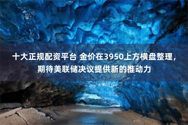 十大正规配资平台 金价在3950上方横盘整理，期待美联储决议提供新的推动力