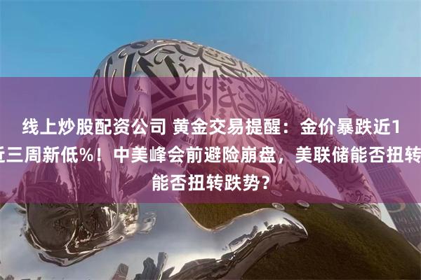 线上炒股配资公司 黄金交易提醒：金价暴跌近1%创近三周新低%！中美峰会前避险崩盘，美联储能否扭转跌势？