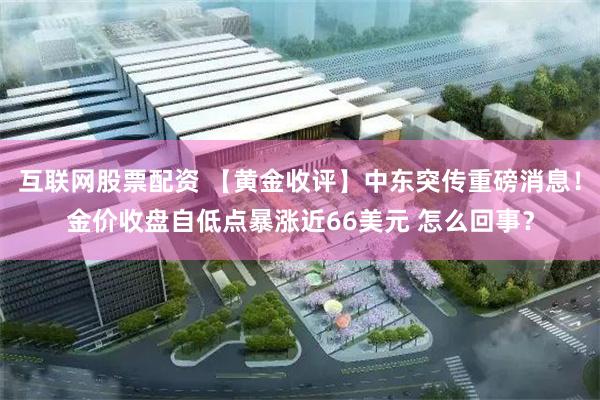 互联网股票配资 【黄金收评】中东突传重磅消息！金价收盘自低点暴涨近66美元 怎么回事？