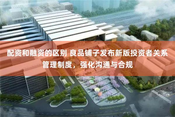 配资和融资的区别 良品铺子发布新版投资者关系管理制度，强化沟通与合规