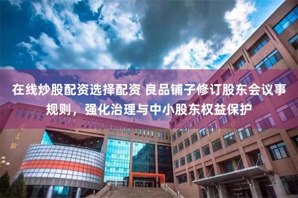 在线炒股配资选择配资 良品铺子修订股东会议事规则，强化治理与中小股东权益保护