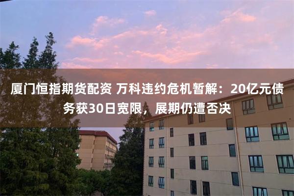 厦门恒指期货配资 万科违约危机暂解：20亿元债务获30日宽限，展期仍遭否决