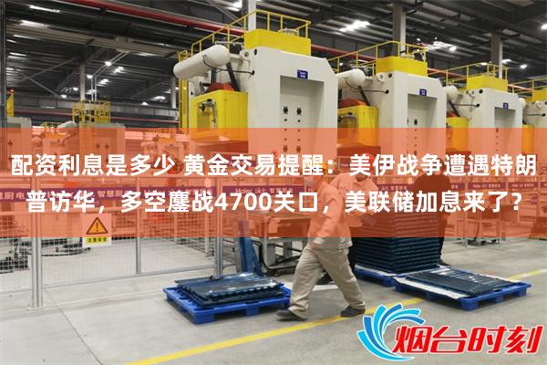 配资利息是多少 黄金交易提醒：美伊战争遭遇特朗普访华，多空鏖战4700关口，美联储加息来了？