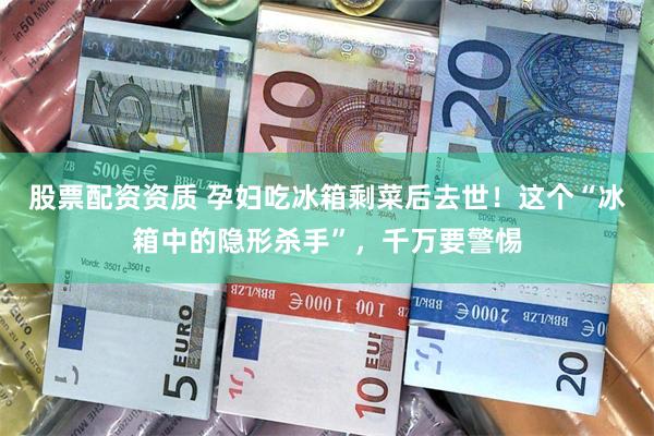 股票配资资质 孕妇吃冰箱剩菜后去世！这个“冰箱中的隐形杀手”，千万要警惕