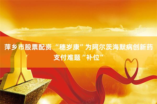 萍乡市股票配资 “穗岁康”为阿尔茨海默病创新药支付难题“补位”
