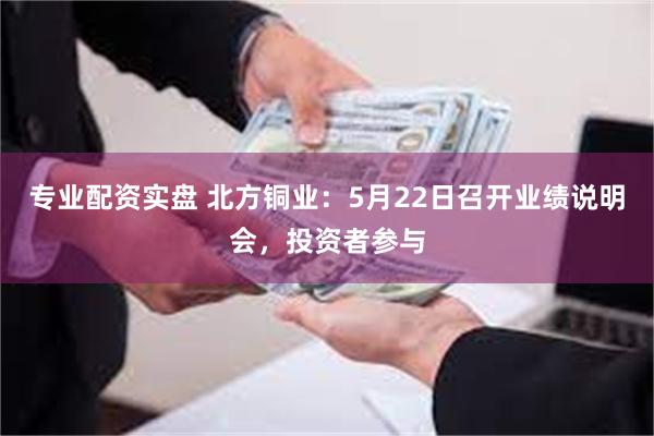 专业配资实盘 北方铜业：5月22日召开业绩说明会，投资者参与