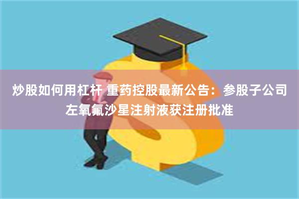 炒股如何用杠杆 重药控股最新公告：参股子公司左氧氟沙星注射液获注册批准