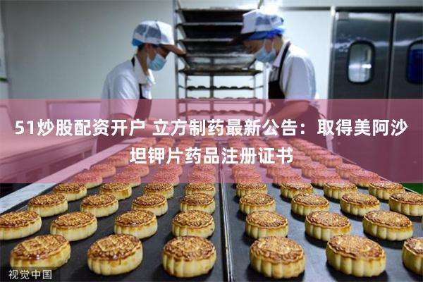 51炒股配资开户 立方制药最新公告：取得美阿沙坦钾片药品注册证书