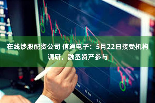 在线炒股配资公司 信通电子：5月22日接受机构调研，融丞资产参与