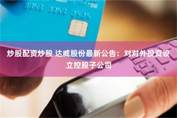 炒股配资炒股 达威股份最新公告：对对外投资设立控股子公司