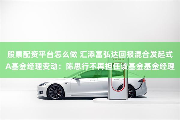股票配资平台怎么做 汇添富弘达回报混合发起式A基金经理变动：陈思行不再担任该基金基金经理