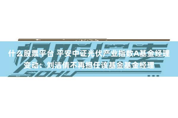 什么股票平台 平安中证光伏产业指数A基金经理变动：刘洁倩不再担任该基金基金经理
