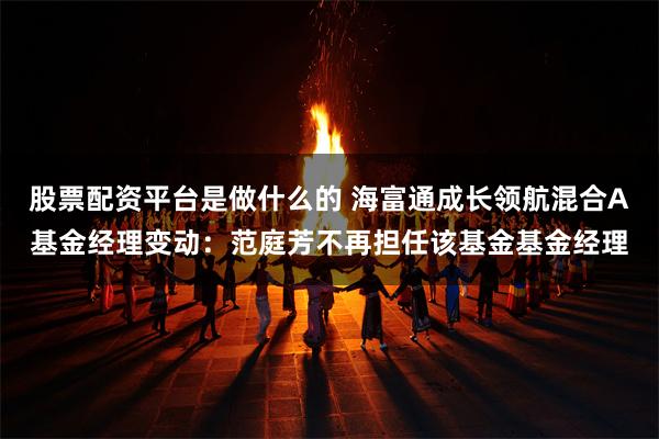 股票配资平台是做什么的 海富通成长领航混合A基金经理变动：范庭芳不再担任该基金基金经理